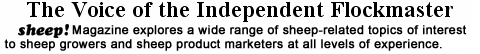 The Voice of the Independent Flockmaster. sheep! Magazine explores a wide range of sheep-related topics of interest to sheep growers and sheep product marketers at all levels of experience.